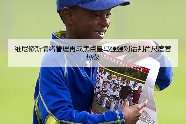 维尼修斯情绪管理再成焦点皇马强强对话判罚尺度惹热议